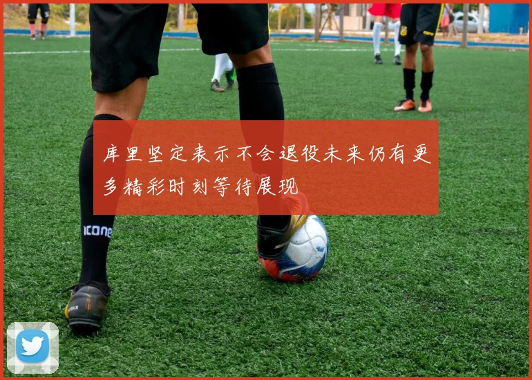 库里坚定表示不会退役未来仍有更多精彩时刻等待展现