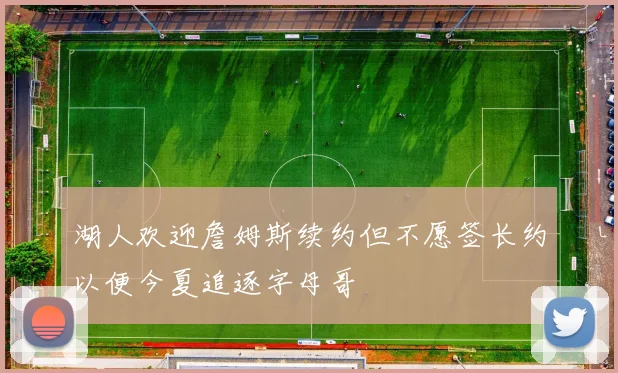 湖人欢迎詹姆斯续约但不愿签长约以便今夏追逐字母哥