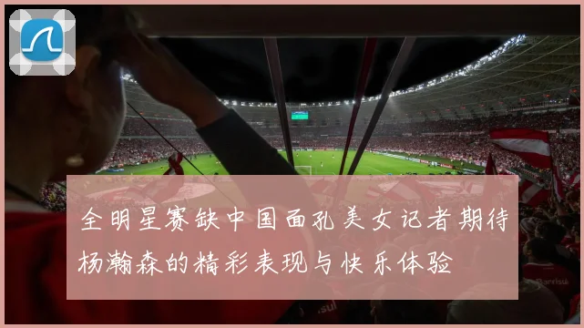 全明星赛缺中国面孔美女记者期待杨瀚森的精彩表现与快乐体验