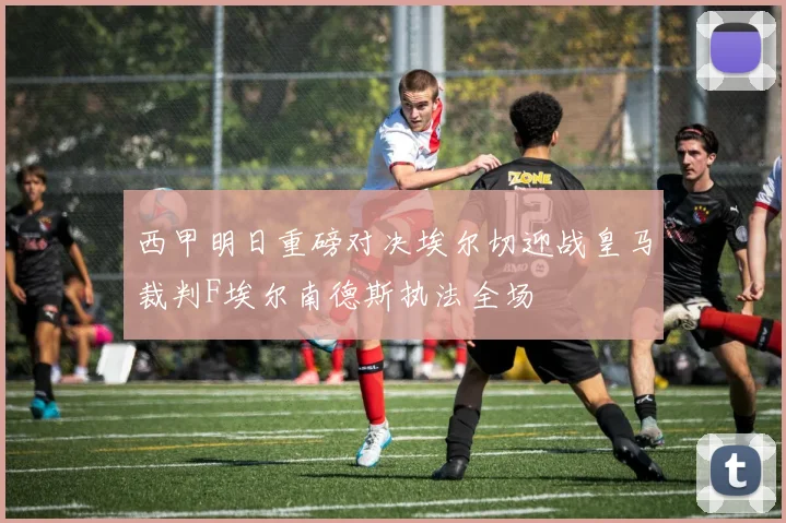 西甲明日重磅对决埃尔切迎战皇马裁判F埃尔南德斯执法全场