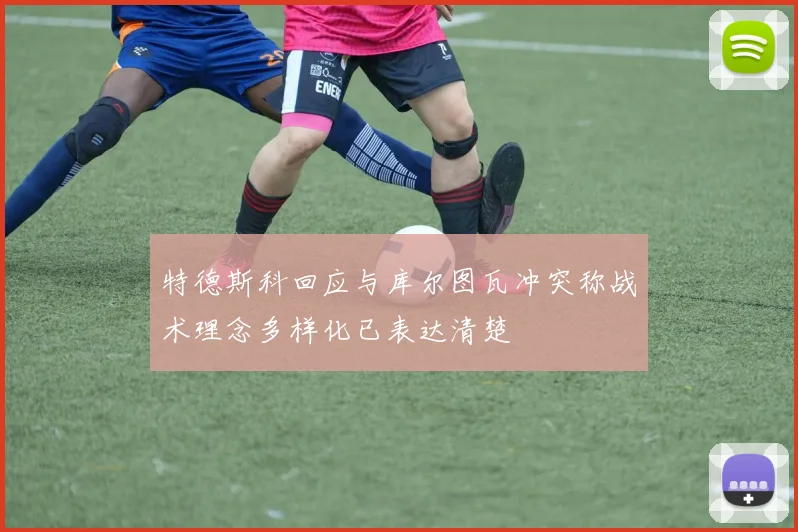 特德斯科回应与库尔图瓦冲突称战术理念多样化已表达清楚