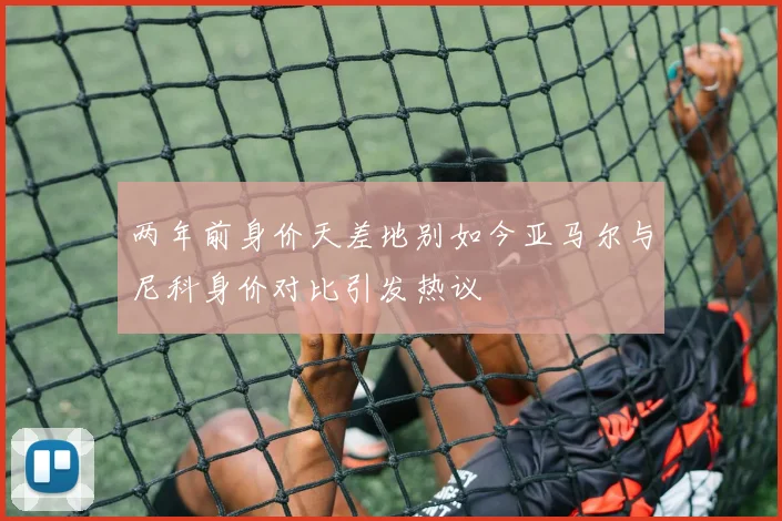 两年前身价天差地别如今亚马尔与尼科身价对比引发热议
