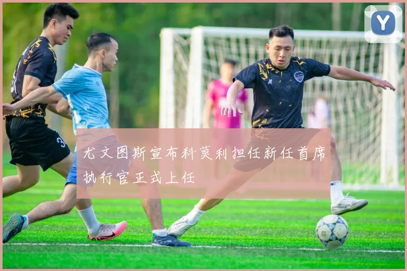 尤文图斯宣布科莫利担任新任首席执行官正式上任
