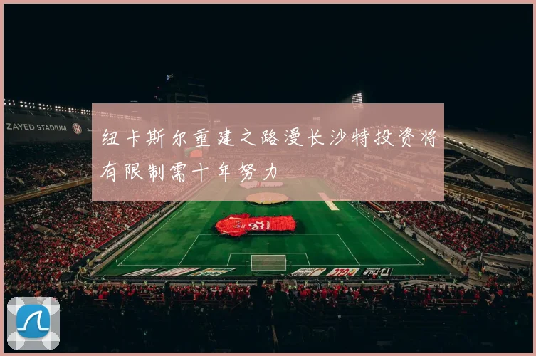 纽卡斯尔重建之路漫长沙特投资将有限制需十年努力
