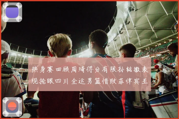 热身赛回顾周琦得分有限孙铭徽表现抢眼四川全运男篮惜败菲律宾王牌队