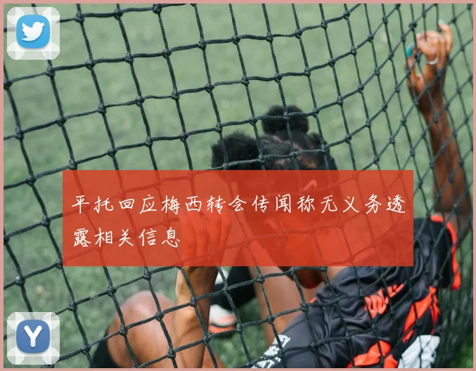 平托回应梅西转会传闻称无义务透露相关信息