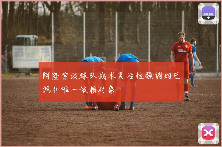 阿隆索谈球队战术灵活性强调姆巴佩非唯一依赖对象